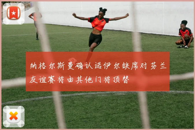 纳格尔斯曼确认诺伊尔缺席对芬兰友谊赛将由其他门将顶替