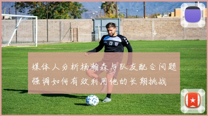 媒体人分析杨瀚森与队友配合问题强调如何有效利用他的长期挑战