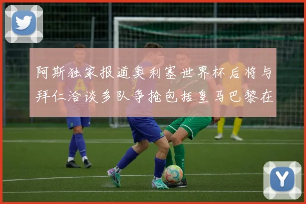 阿斯独家报道奥利塞世界杯后将与拜仁洽谈多队争抢包括皇马巴黎在内