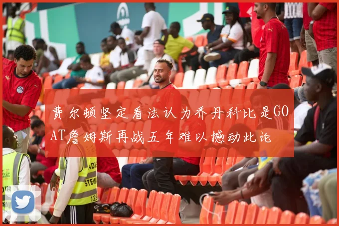 费尔顿坚定看法认为乔丹科比是GOAT詹姆斯再战五年难以撼动此论