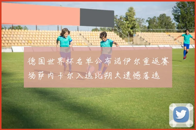 德国世界杯名单公布诺伊尔重返赛场萨内卡尔入选比朔夫遗憾落选