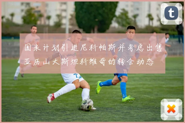 国米计划引进尼科帕斯并考虑出售亚历山大斯坦科维奇的转会动态