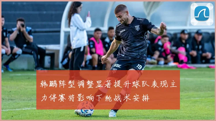 韩鹏阵型调整显著提升球队表现主力停赛将影响下轮战术安排