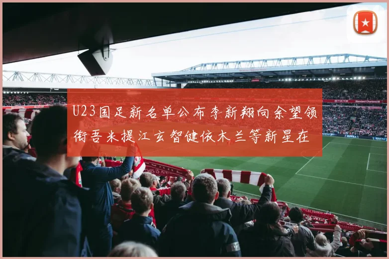 U23国足新名单公布李新翔向余望领衔吾米提江玄智健依木兰等新星在列